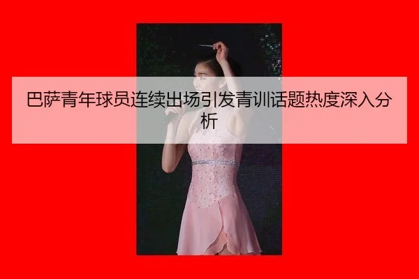 巴萨青年球员连续出场引发青训话题热度深入分析